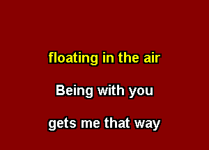 floating in the air

Being with you

gets me that way