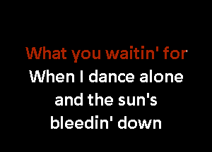 What you waitin' for

When I dance alone
and the sun's
bleedin' down