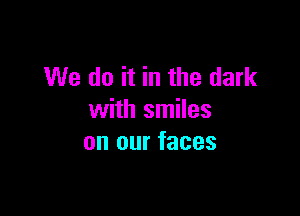 We do it in the dark

with smiles
on our faces