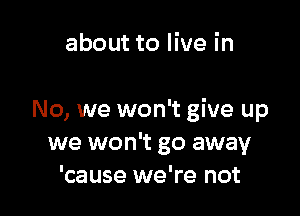 about to live in

No, we won't give up
we won't go away
'cause we're not