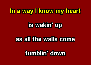 In a way I know my heart

is wakin' up
as all the walls come

tumblin' down
