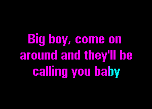 Big boy, come on

around and they'll be
calling you baby