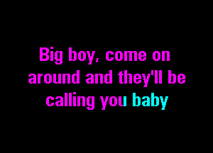 Big boy, come on

around and they'll be
calling you baby