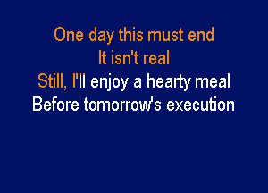 One day this must end
It isn't real
Still, I'll enjoy a hearty meal

Before tomorrowfs execution