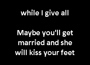 while I give all

Maybe you'll get
married and she
will kiss your feet