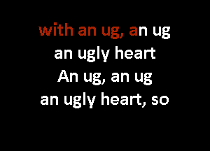 with an ug, an ug
an ugly heart

An ug, an ug
an ugly heart, so