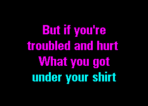But if you're
troubled and hurt

What you got
under your shirt