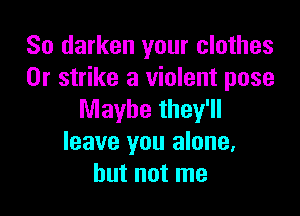 So darken your clothes
0r strike a violent pose

Maybe they'll
leave you alone,
but not me