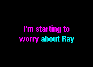 I'm starting to

worry about Ray