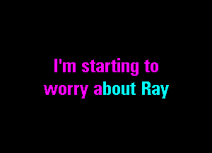 I'm starting to

worry about Ray