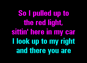 So I pulled up to
the red light,

sittin' here in my car
I look up to my right
and there you are