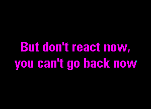 But don't react now,

you can't go back now