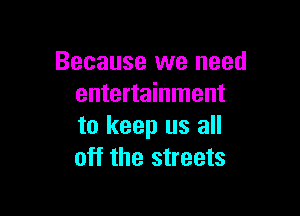 Because we need
entertainment

to keep us all
off the streets
