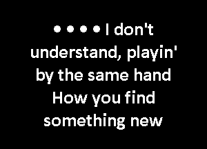 0 0 0 0 I don't
understand, playin'

by the same hand
How you find
something new