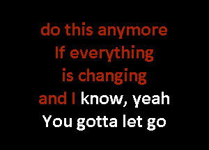 do this anymore
If everything

is changing
and I know, yeah
You gotta let go