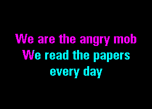 We are the angry mob

We read the papers
every day