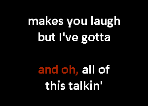 makes you laugh
but I've gotta

and oh, all of
this talkin'
