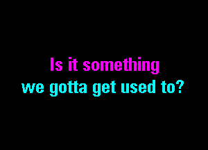 Is it something

we gotta get used to?