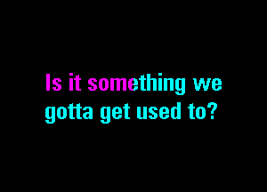 Is it something we

gotta get used to?