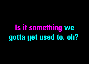 Is it something we

gotta get used to, oh?