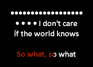 OOOOOOOOOOOOOOOOOO

0 0 o 0 I don't care
if the world knows

So what, so what