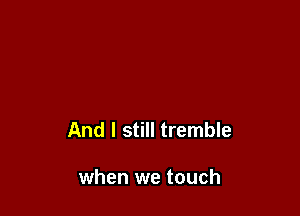 And I still tremble

when we touch