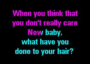 When you think that
you don't really care

Now baby.
what have you
done to your hair?