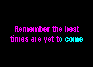 Remember the best

times are yet to come
