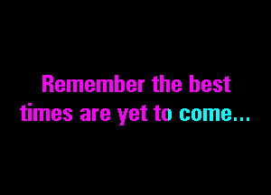 Remember the best

times are yet to come...