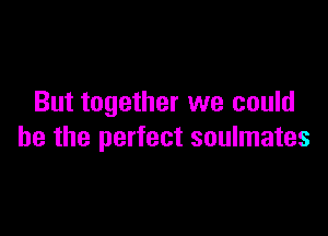 But together we could

he the perfect soulmates