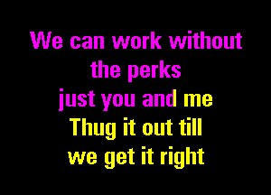 We can work without
the perks

iust you and me
Thug it out till
we get it right