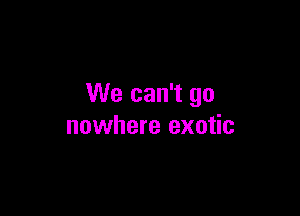 We can't go

nowhere exotic