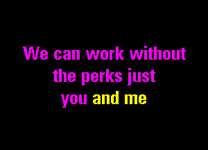 We can work without

the perks just
you and me