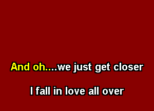 And oh....we just get closer

I fall in love all over