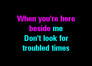 When you're here
beside me

Don't look for
troubled times