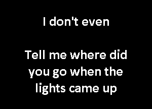I don't even

Tell me where did
you go when the
lights came up