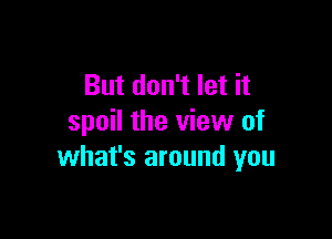 But don't let it

spoil the view of
what's around you