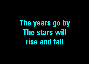 The years go by

The stars will
rise and fall