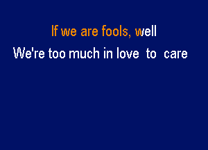 If we are fools, well

We'retoo much in love to care