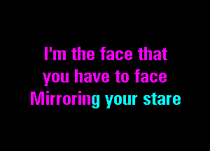 I'm the face that

you have to face
Mirroring your stare