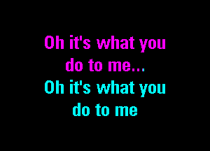 Oh it's what you
do to me...

Oh it's what you
do to me