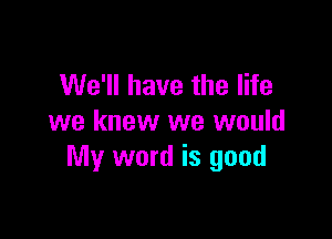 We'll have the life

we knew we would
My word is good