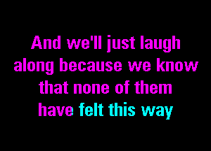 And we'll just laugh
along because we know

that none of them
have felt this way