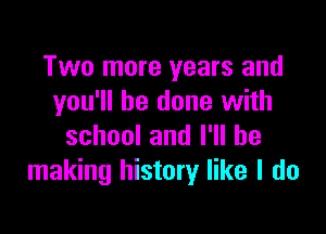 Two more years and
you'll be done with

schoolanlelbe
making history like I do