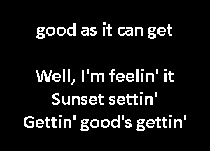 good as it can get

Well, I'm feelin' it
Sunset settin'
Gettin' good's gettin'