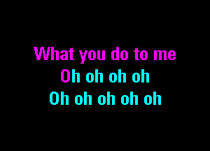 What you do to me

Oh oh oh oh
Oh oh oh oh oh