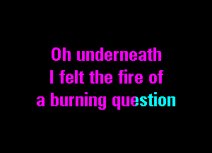 0h underneath

I felt the fire of
a burning question