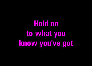 Hold on

to what you
know you've got