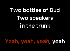 Two bottles of Bud
Two speakers
inthetrunk

Yeah, yeah, yeah, yeah
