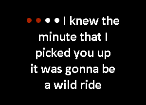 0 0 0 0 I knewthe
minute that I

picked you up
it was gonna be
a wild ride